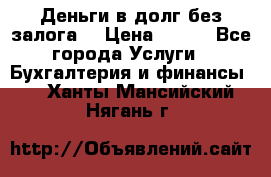 Деньги в долг без залога  › Цена ­ 100 - Все города Услуги » Бухгалтерия и финансы   . Ханты-Мансийский,Нягань г.